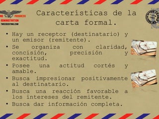 Características de la
carta formal.
• Hay un receptor (destinatario) y
un emisor (remitente).
• Se organiza con claridad,
concisión, precisión y
exactitud.
• Posee una actitud cortés y
amable.
• Busca impresionar positivamente
al destinatario.
• Busca una reacción favorable a
los intereses del remitente.
• Busca dar información completa.
 