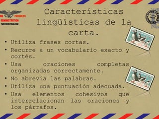 Características
lingüísticas de la
carta.
• Utiliza frases cortas.
• Recurre a un vocabulario exacto y
cortés.
• Usa oraciones completas
organizadas correctamente.
• No abrevia las palabras.
• Utiliza una puntuación adecuada.
• Usa elementos cohesivos que
interrelacionan las oraciones y
los párrafos.
 