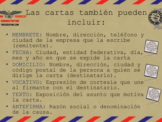 Las cartas también pueden
incluir:
• MEMBRETE: Nombre, dirección, teléfono y
ciudad de la empresa que la escribe
(remitente).
• FECHA: Ciudad, entidad federativa, día,
mes y año en que se expide la carta
• DOMICILIO: Nombre, dirección, ciudad y
código postal de la persona a quien se
dirige la carta (destinatario).
• VOCATIVO: Expresión de cortesía que une
al firmante con el destinatario.
• TEXTO: Exposición del asunto que motiva
la carta.
• ANTEFIRMA: Razón social o denominación
de la causa.
 