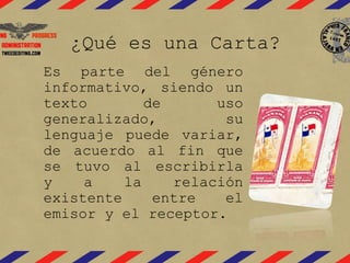 ¿Qué es una Carta? 
Es parte del género 
informativo, siendo un 
texto de uso 
generalizado, su 
lenguaje puede variar, 
de acuerdo al fin que 
se tuvo al escribirla 
y a la relación 
existente entre el 
emisor y el receptor. 
 