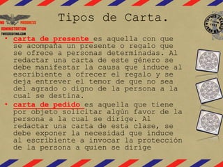 Tipos de Carta. 
• carta de presente es aquella con que 
se acompaña un presente o regalo que 
se ofrece a personas determinadas. Al 
redactar una carta de este género se 
debe manifestar la causa que induce al 
escribiente a ofrecer el regalo y se 
deja entrever el temor de que no sea 
del agrado o digno de la persona a la 
cual se destina. 
• carta de pedido es aquella que tiene 
por objeto solicitar algún favor de la 
persona a la cual se dirige. Al 
redactar una carta de esta clase, se 
debe exponer la necesidad que induce 
al escribiente a invocar la protección 
de la persona a quien se dirige 
 