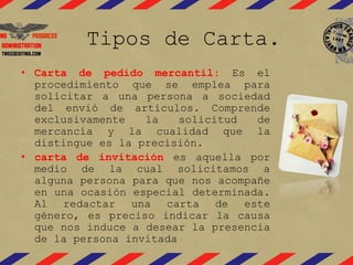 Tipos de Carta. 
• Carta de pedido mercantil: Es el 
procedimiento que se emplea para 
solicitar a una persona a sociedad 
del envió de artículos. Comprende 
exclusivamente la solicitud de 
mercancía y la cualidad que la 
distingue es la precisión. 
• carta de invitación es aquella por 
medio de la cual solicitamos a 
alguna persona para que nos acompañe 
en una ocasión especial determinada. 
Al redactar una carta de este 
género, es preciso indicar la causa 
que nos induce a desear la presencia 
de la persona invitada 
 