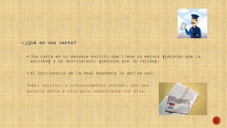  ¿Qué es una carta?
 Una carta es un mensaje escrito que tiene un emisor (persona que la
escribe) y un destinatario (persona que la recibe).
 El Diccionario de la Real Academia la define así:
Papel escrito, y ordinariamente cerrado, que una
persona envía a otra para comunicarse con ella.
 