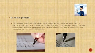  La carta personal
 Lo primero que hay que tener muy claro es por qué se escribe la
carta y qué se va a contar en ella. Por eso las cartas, según lo que
contengan, pueden dividirse en varios tipos. El que a nosotros nos
interesa es la CARTA PERSONAL.
 
