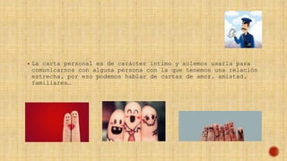  La carta personal es de carácter íntimo y solemos usarla para
comunicarnos con alguna persona con la que tenemos una relación
estrecha, por eso podemos hablar de cartas de amor, amistad,
familiares…
 