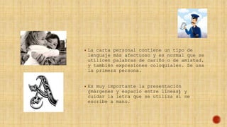  La carta personal contiene un tipo de
lenguaje más afectuoso y es normal que se
utilicen palabras de cariño o de amistad,
y también expresiones coloquiales. Se usa
la primera persona.
 Es muy importante la presentación
(márgenes y espacio entre líneas) y
cuidar la letra que se utiliza si se
escribe a mano.
 