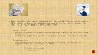  Para escribir una carta personal hay que seguir una serie de pasos.
El primero es hacer un pequeño esquema de lo que se va a decir en
ella y, luego, seguir el orden siguiente.
 Lugar y fecha
 Hay que escribirlos en la parte derecha del papel y arriba. Es la primera línea
de la carta.
 Se indica el lugar donde se escribe la carta, así como el día, el mes y el año.
 Encabezamiento
 Aquí pondremos el saludo con el que se inicia la carta y dos puntos. La
siguiente línea es la que empieza el texto.
 Querido amigo/a…
 Estimado compañero/a…
 Queridísim0/a…
 