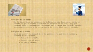  Cuerpo de la carta
 Es la parte donde se encuentra la información más importante, donde se
cuenta lo que se quiere transmitir al receptor de la carta. Hay que
ordenar bien la información y procurar que la letra sea legible. Debemos
preocuparnos porque a la otra persona le llegue bien nuestro mensaje.
 Despedida y firma
 Aquí se incluye la despedida de la persona a la que nos dirigimos y
nuestra firma y nombre.
 Con todo mi cariño…
 Recibe todo mi amor…
 Un fuerte abrazo…
 