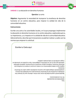 Sres.
MINISTERIO
DE
EDUCACIÓN
De
mis
consideraciones:
Agradeciendo
la
oportunidad
de
enviar
esta
misiva,
sabemos
que
los
tiempos
han
cambiado
y
la
práctica
de
los
Derechos
Humanos
para
una
Sociedad
más
justa
es
completamente
indispensable
que
nuestros
estudiantes
sepan
sobre
los
Derechos
Humanos.
Sugiero
que
se
debe
implementar
en
la
malla
curricular
la
materia
la
enseñanza
de
Derechos
Humanos,
Podemos
aplicar
teniendo
el
conocimiento,
podemos
defender
sabiendo
que
soy
un
ser
con
derechos
y
obligaciones.
Que
no
puedo
ser
vulnerada
en
ningún
sentido
de
mi
vida
privada
o
pública.
Escribe tu Carta aquí:
UNIDAD 3: La educación en derechos humanos
Ejercicio: La carta
Objetivo: Argumentar la necesidad de incorporar la enseñanza de derechos
humanos en un centro educativo, para mejorar la calidad de vida de la
comunidad educativa.
Instrucciones:
Escribe una carta a las autoridades locales, en la que propongas implementar
la educación en derechos humanos en tu centro educativo, explicando qué es,
su importancia, y su impacto en la calidad de vida de la comunidad educativa.
Adicionalmente, describe qué innovaciones se podrían realizar y cuáles son las
normas que amparan tu solicitud.
 