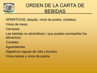 ORDEN DE LA CARTA DE
                   BEBIDAS
APERITIVOS, (tequila, vinos de postre, cócteles)
Vinos de mesa.
Cervezas.
Las bebidas no alcohólicas ( que puedan acompañar los
alimentos)
Cócteles.
Aguardientes.
Digestivos (aguas de vida y licores).
Vinos dulces y vinos de postre.
 