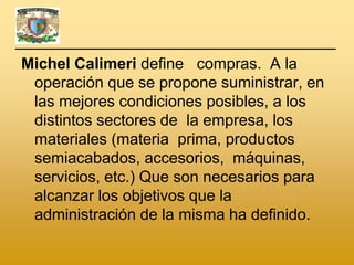 Michel Calimeri define compras. A la
 operación que se propone suministrar, en
 las mejores condiciones posibles, a los
 distintos sectores de la empresa, los
 materiales (materia prima, productos
 semiacabados, accesorios, máquinas,
 servicios, etc.) Que son necesarios para
 alcanzar los objetivos que la
 administración de la misma ha definido.
 