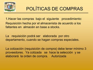 POLÍTICAS DE COMPRAS

1.Hacer las compras bajo el siguiente procedimiento:
Requisición hecha por el almacenista de acuerdo a los
faltantes en almacén en base a stocks.

La requisición podrá ser elaborada por otro
departamento, cuando se hagan compras especiales.

La cotización (requisición de compra) debe tener mínimo 3
proveedores. Ya cotizada se hace la selección y se
elaborará la orden de compra. Autorizada
 