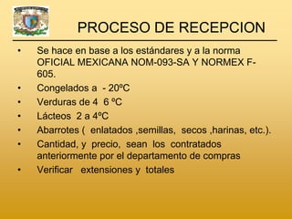 PROCESO DE RECEPCION
•   Se hace en base a los estándares y a la norma
    OFICIAL MEXICANA NOM-093-SA Y NORMEX F-
    605.
•   Congelados a - 20ºC
•   Verduras de 4 6 ºC
•   Lácteos 2 a 4ºC
•   Abarrotes ( enlatados ,semillas, secos ,harinas, etc.).
•   Cantidad, y precio, sean los contratados
    anteriormente por el departamento de compras
•   Verificar extensiones y totales
 