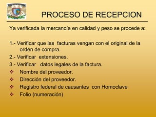 PROCESO DE RECEPCION
Ya verificada la mercancía en calidad y peso se procede a:

1.- Verificar que las facturas vengan con el original de la
     orden de compra.
2.- Verificar extensiones.
3.- Verificar datos legales de la factura.
 Nombre del proveedor.
 Dirección del proveedor.
 Registro federal de causantes con Homoclave
 Folio (numeración)
 