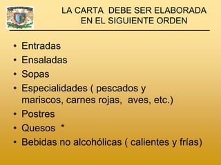LA CARTA DEBE SER ELABORADA
               EN EL SIGUIENTE ORDEN

• Entradas
• Ensaladas
• Sopas
• Especialidades ( pescados y
  mariscos, carnes rojas, aves, etc.)
• Postres
• Quesos *
• Bebidas no alcohólicas ( calientes y frías)
 