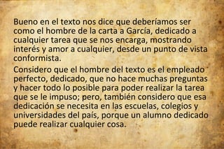 Bueno en el texto nos dice que deberíamos ser como el hombre de la carta a García, dedicado a cualquier tarea que se nos encarga, mostrando interés y amor a cualquier, desde un punto de vista conformista.  Considero que el hombre del texto es el empleado perfecto, dedicado, que no hace muchas preguntas y hacer todo lo posible para poder realizar la tarea que se le impuso; pero, también considero que esa dedicación se necesita en las escuelas, colegios y universidades del país, porque un alumno dedicado puede realizar cualquier cosa. 