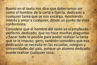 Bueno en el texto nos dice que deberíamos ser
como el hombre de la carta a García, dedicado a
cualquier tarea que se nos encarga, mostrando
interés y amor a cualquier, desde un punto de vista
conformista.
Considero que el hombre del texto es el empleado
perfecto, dedicado, que no hace muchas preguntas
y hacer todo lo posible para poder realizar la tarea
que se le impuso; pero, también considero que esa
dedicación se necesita en las escuelas, colegios y
universidades del país, porque un alumno dedicado
puede realizar cualquier cosa.
 