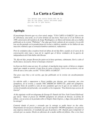 La Carta a García
Las gentes que nunca hacen más de lo
que se les paga, nunca obtienen pago
por más de lo que hacen.
Elbert Hubbard
Apología
El pasatiempo literario que va a leer usted, amigo, "UNA CARTA A GARCÍA"; fue escrito
de sobremesa, una tarde, en el corto término de una hora. Pasó esto el 22 de Febrero de
1899, aniversario del natalicio de Jorge Washington y en Marzo del mismo año ya se había
publicado en la revista "Philistine". Fue algo que brotó caliente de mi corazón y lo escribí
tras un día gastado en la pesada faena de excitar a infelices sumidos en los limbos de una
inacción criminal a que se tornasen hombres auténticos, radiactivos.
Pero la verdadera idea creadora brotó de labios de mi hijo Bert, cuando en el curso de la
conversación entre taza y taza de té, sugirió que el héroe verdadero de la guerra de
independencia de Cuba había sido Rowan.
"Si, dijo mi hijo, porque Rowan fue quien en la hora oportuna, culminante, llevó a cabo el
hecho único, necesario; llevar el mensaje a García".
La frase me hirió como un rayo. Sí, exclamé, el muchacho tiene razón: el héroe es siempre
aquel que cumple su misión, el que lleva la carta a García. Corrí a mi escritorio y de un
tirón de uno a otro cabo, escribí: "UNA CARTA A GARCÍA".
Tan poco caso hice a mi escrito, que fue publicado en la revista sin encabezamiento
siquiera.
La edición salió y empezaron a llover pedidos por docena, por cincuenta, por cien
ejemplares, de la revista, y cuando THE AMERICAN NEWS CO., pidió mil ejemplares,
pregunté lleno de asombro a uno de mis ayudantes qué era lo que en ese número de la
revista levantaba tal polvareda; con asombro oí la respuesta: "Esa historia tuya acerca de
García".
Al día siguiente recibí un telegrama de George H. Daniels del New York Central Railroad,
que decía: "deme el precio de 100,000 ejemplares de artículo de Rowan, en forma de
folleto, con un aviso en la portada sobre el Empire State Express, y diga cómo puede hacer
la entrega".
Contesté dando el precio y avisando que la entrega se podía hacer en dos años.
Disponíamos de tan pocos elementos, que eso de imprimir 100,000 ejemplares, nos parecía
una empresa temeraria. el resultado fue que dí permiso a Mr. Daniels para reimprimir el
artículo por su cuenta. Hízolo en ediciones de a medio millón de folletos. Dos o tres lotes
 