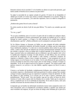 bienestar colectivo de la sociedad. Y si los hombres no obran en su provecho personal, ¿qué
harán cuando el beneficio de su esfuerzo sea para todos?
Se palpa la necesidad de un capataz armado de garrote. El temor de ser despedidos el
sábado por la tarde es lo único que retiene a muchos trabajadores en su puesto. Ponga un
aviso solicitando un secretario, y de cada diez aspirantes, nueve no saben ni ortografía ni
puntuación.
¿Podrían tales gentes llevar la carta a García?
En cierta ocasión me decía el jefe de una gran fábrica: "Ve usted a ese contador que está
allí?"
"Lo veo, ¿y qué?"
"Es un gran contabilista; pero si lo envió a la parte alta de la ciudad con cualquier objeto,
puede que desempeñe la misión correctamente; pero puede ser también que en su viaje se
detenga en cuatro cantinas y al llegar a la calle principal de la ciudad haya olvidado
absolutamente a qué iba". ¿Podría confiársele a un tío semejante la carta para García?
En los últimos tiempos es frecuente oír hablar con gran simpatía del pobre trabajador
víctima de la explotación industrial, del hombre honrado, sin trabajo, que por todas partes
busca inútilmente emplearse. Y a todo esto se mezclan palabras duras contra los que están
arriba, y nada se dice del jefe de industria que envejece prematuramente luchando en vano
por enseñar a ejecutar a otros un trabajo que ni quieren aprender ni les importa; ni de su
larga y paciente lucha con colaboradores que no colaboran y que sólo esperan verlo volver
la espalda para malgastar el tiempo. En todo almacén, en toda fábrica, hay una continua
renovación de empleados. El jefe despide a cada instante a individuos incapaces de
impulsar su industria y llama a otros a ocupar sus puestos. Y esta escogencia no cesa en
tiempo alguno ni en los buenos ni en los malos. Con la sola diferencia de que cuando hay
escasez de trabajo la selección se hace mejor; pero en todo tiempo y siempre el incapaz es
despedido; "la ley de la supervivencia de los mejores se impone". Por interés propio todo
patrono conserva a su servicio a los más hábiles: aquellos capaces de llevar la carta a
García.
Conozco a un hombre de facultades verdaderamente brillantes, pero inhábil para manejar
sus propios negocios y absolutamente inútil para gestionar los ajenos, porque lleva siempre
consigo la insana sospecha de que sus superiores lo oprimen o tratan de oprimirlo. Ni sabe
dar órdenes ni sabe recibirlas. Si se enviara con él la carta a García, contestaría muy
probablemente: "llévela usted". Hoy este hombre vaga por las calles en busca de oficio,
mientras el viento silba al pasar entre las hilachas de su vestido. Nadie que lo conozca se
atreve a emplearlo por ser él un sembrador de discordias. No le entra la razón y sólo sería
sensible al taconazo de una bota número 45 de doble suela.
Comprendo que un hombre tan deformado moralmente merece tanta compasión como si lo
fuera físicamente; pero al compadecerlo recordemos también a aquellos que luchan por
sacar triunfante una empresa, sin que sus horas de trabajo estén limitadas por el pito de la
 