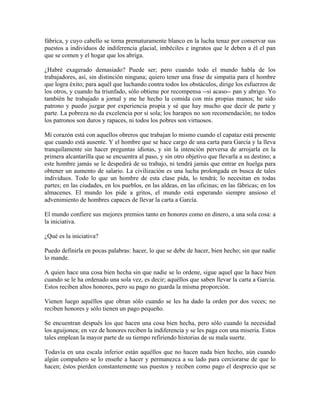 fábrica, y cuyo cabello se torna prematuramente blanco en la lucha tenaz por conservar sus
puestos a individuos de indiferencia glacial, imbéciles e ingratos que le deben a él el pan
que se comen y el hogar que los abriga.
¿Habré exagerado demasiado? Puede ser; pero cuando todo el mundo habla de los
trabajadores, así, sin distinción ninguna; quiero tener una frase de simpatía para el hombre
que logra éxito; para aquél que luchando contra todos los obstáculos, dirige los esfuerzos de
los otros, y cuando ha triunfado, sólo obtiene por recompensa --si acaso-- pan y abrigo. Yo
también he trabajado a jornal y me he hecho la comida con mis propias manos; he sido
patrono y puedo juzgar por experiencia propia y sé que hay mucho que decir de parte y
parte. La pobreza no da excelencia por sí sola; los harapos no son recomendación; no todos
los patronos son duros y rapaces, ni todos los pobres son virtuosos.
Mi corazón está con aquellos obreros que trabajan lo mismo cuando el capataz está presente
que cuando está ausente. Y el hombre que se hace cargo de una carta para García y la lleva
tranquilamente sin hacer preguntas idiotas, y sin la intención perversa de arrojarla en la
primera alcantarilla que se encuentra al paso, y sin otro objetivo que llevarla a su destino; a
este hombre jamás se le despedirá de su trabajo, ni tendrá jamás que entrar en huelga para
obtener un aumento de salario. La civilización es una lucha prolongada en busca de tales
individuos. Todo lo que un hombre de esta clase pida, lo tendrá; lo necesitan en todas
partes; en las ciudades, en los pueblos, en las aldeas, en las oficinas; en las fábricas; en los
almacenes. El mundo los pide a gritos, el mundo está esperando siempre ansioso el
advenimiento de hombres capaces de llevar la carta a García.
El mundo confiere sus mejores premios tanto en honores como en dinero, a una sola cosa: a
la iniciativa.
¿Qué es la iniciativa?
Puedo definirla en pocas palabras: hacer, lo que se debe de hacer, bien hecho; sin que nadie
lo mande.
A quien hace una cosa bien hecha sin que nadie se lo ordene, sigue aquel que la hace bien
cuando se le ha ordenado una sola vez, es decir; aquéllos que saben llevar la carta a García.
Estos reciben altos honores, pero su pago no guarda la misma proporción.
Vienen luego aquéllos que obran sólo cuando se les ha dado la orden por dos veces; no
reciben honores y sólo tienen un pago pequeño.
Se encuentran después los que hacen una cosa bien hecha, pero sólo cuando la necesidad
los aguijonea; en vez de honores reciben la indiferencia y se les paga con una miseria. Estos
tales emplean la mayor parte de su tiempo refiriendo historias de su mala suerte.
Todavía en una escala inferior están aquéllos que no hacen nada bien hecho, aún cuando
algún compañero se lo enseñe a hacer y permanezca a su lado para cerciorarse de que lo
hacen; éstos pierden constantemente sus puestos y reciben como pago el desprecio que se
 