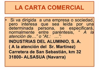 Si va dirigida  a una empresa o sociedad, pero interesa que sea leída por una determinada persona, se especificará, normalmente entre paréntesis,  “ A la atención de…” o “At.:  …”: INDUSTRIAS DEL ALUMINIO, S. A. ( A la atención del  Sr. Martínez) Carretera de San Sebastián, km 32 31800- ALSASUA (Navarra) LA CARTA COMERCIAL 