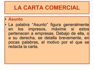Asunto La palabra “Asunto” figura generalmente en los impresos, máxime si estos pertenecen a empresas. Debajo de ella, o a su derecha, se detalla brevemente, en pocas palabras, el motivo por el que se redacta la carta. LA CARTA COMERCIAL 