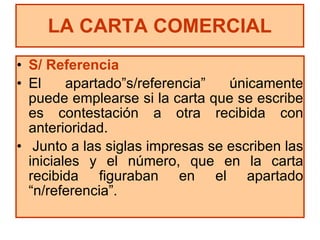 S/ Referencia El apartado”s/referencia” únicamente puede emplearse si la carta que se escribe es contestación a otra recibida con anterioridad. Junto a las siglas impresas se escriben las iniciales y el número, que en la carta recibida figuraban en el apartado “n/referencia”. LA CARTA COMERCIAL 
