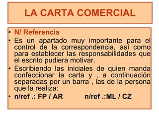 N/ Referencia Es un apartado muy importante para el control de la correspondencia, así como para establecer las responsabilidades que el escrito pudiera motivar. Escribiendo las iniciales de quien manda confeccionar la carta y , a continuación separadas por un barra , las de la persona que la realiza: n/ref .: FP / AR  n/ref .:ML / CZ LA CARTA COMERCIAL 