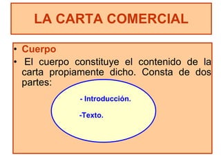 Cuerpo El cuerpo constituye el contenido de la carta propiamente dicho. Consta de dos partes: LA CARTA COMERCIAL - Introducción. -Texto. 