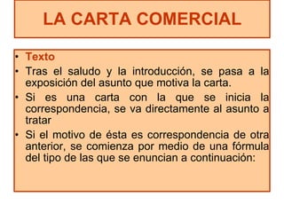 Texto Tras el saludo y la introducción, se pasa a la exposición del asunto que motiva la carta.  Si es una carta con la que se inicia la correspondencia, se va directamente al asunto a tratar Si el motivo de ésta es correspondencia de otra anterior, se comienza por medio de una fórmula del tipo de las que se enuncian a continuación: LA CARTA COMERCIAL 
