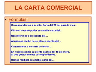 Fórmulas : LA CARTA COMERCIAL Correspondemos a su alta. Carta del 20 del pasado mes… Obra en nuestro poder su amable carta del… Nos referimos a su escrito del… Acusamos recibo de su atento escrito del… Contestamos a su carta de fecha… En nuestro poder su atento escrito del 18 de enero,  al que gustosamente correspondemos. Hemos recibido su amable carta del… 