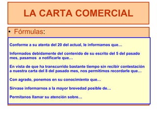 Fórmulas : LA CARTA COMERCIAL Conforme a su atenta del 20 del actual, le informamos que… Informados debidamente del contenido de su escrito del 5 del pasado  mes, pasamos  a notificarle que… En vista de que ha transcurrido bastante tiempo sin recibir contestación  a nuestra carta del 8 del pasado mes, nos permitimos recordarle que… Con agrado, ponemos en su conocimiento que… Sírvase informarnos a la mayor brevedad posible de… Permítanos llamar su atención sobre… 