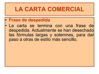 Frase de despedida La carta se termina con una frase de despedida. Actualmente se han desechado las fórmulas largas y solemnes, para dar paso a otras de estilo más sencillo. LA CARTA COMERCIAL 