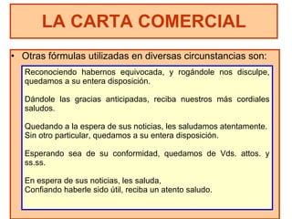Otras fórmulas utilizadas en diversas circunstancias son: LA CARTA COMERCIAL Reconociendo habernos equivocada, y rogándole nos disculpe, quedamos a su entera disposición. Dándole las gracias anticipadas, reciba nuestros más cordiales saludos. Quedando a la espera de sus noticias, les saludamos atentamente. Sin otro particular, quedamos a su entera disposición. Esperando sea de su conformidad, quedamos de Vds. attos. y ss.ss. En espera de sus noticias, les saluda, Confiando haberle sido útil, reciba un atento saludo. 