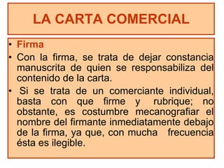 Firma Con la firma, se trata de dejar constancia manuscrita de quien se responsabiliza del contenido de la carta. Si se trata de un comerciante individual, basta con que firme y  rubrique; no obstante, es costumbre mecanografiar el nombre del firmante inmediatamente debajo de la firma, ya que, con mucha  frecuencia ésta es ilegible.  LA CARTA COMERCIAL 