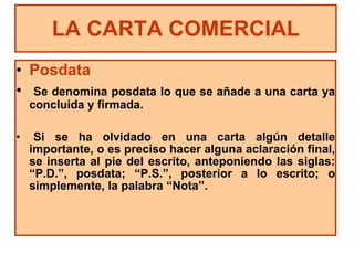 Posdata Se denomina posdata lo que se añade a una carta ya concluida y firmada. Si se ha olvidado en una carta algún detalle importante, o es preciso hacer alguna aclaración final, se inserta al pie del escrito, anteponiendo las siglas: “P.D.”, posdata; “P.S.”, posterior a lo escrito; o simplemente, la palabra “Nota”. LA CARTA COMERCIAL 