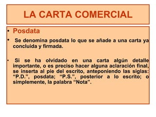 LA CARTA COMERCIAL Posdata Se denomina  posdata lo que se añade a una carta ya concluida y firmada. Si se ha olvidado en una carta algún detalle importante, o es preciso hacer alguna aclaración final, se inserta al pie del escrito, anteponiendo las siglas: “P.D.”, posdata; “P.S.”, posterior a lo escrito; o simplemente, la palabra “Nota”. 