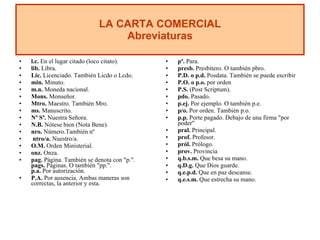 l.c.  En el lugar citado (loco citato). lib.  Libra. Lic.  Licenciado. También Licdo o Lcdo. min.  Minuto. m.n.  Moneda nacional. Mons.  Monseñor. Mtro.  Maestro. También Mro. ms.  Manuscrito. Nª Sª.  Nuestra Señora. N.B.  Nótese bien (Nota Bene). nro.  Número.También nº  ntro/a.  Nuestro/a. O.M.  Orden Ministerial. onz.  Onza. pag.  Página. También se denota con "p.". pags.  Páginas. O también "pp.". p.a.  Por autorización. P.A.  Por ausencia. Ambas maneras son correctas, la anterior y esta.  pª.  Para. presb.  Presbítero. O también pbro. P.D. o p.d.  Posdata. También se puede escribir  P.O. o p.o.  por orden P.S.  (Post Scriptum). pdo.  Pasado. p.ej.  Por ejemplo. O también p.e.  p/o.  Por orden. También p.o. p.p.  Porte pagado. Debajo de una firma "por poder"  pral.  Principal. prof.  Profesor. pról.  Prólogo. prov.  Provincia q.b.s.m.  Que besa su mano. q.D.g.  Que Dios guarde. q.e.p.d.  Que en paz descanse. q.e.s.m.  Que estrecha su mano. LA CARTA COMERCIAL Abreviaturas 