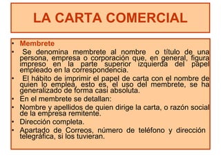 Membrete Se denomina membrete al nombre  o título de una persona, empresa o corporación que, en general, figura impreso en la parte superior izquierda del papel empleado en la correspondencia. El hábito de imprimir el papel de carta con el nombre de quien lo emplea, esto es, el uso del membrete, se ha generalizado de forma casi absoluta. En el membrete se detallan: Nombre y apellidos de quien dirige la carta, o razón social de la empresa remitente. Dirección completa. Apartado de Correos, número de teléfono y dirección  telegráfica, si los tuvieran. LA CARTA COMERCIAL 