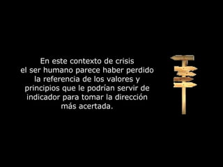 En este contexto de crisis el ser humano parece haber perdido la referencia de los valores y principios que le podrían servir de indicador para tomar la dirección más acertada. 