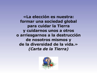 «La elección es nuestra: formar una sociedad global para cuidar la Tierra y cuidarnos unos a otros o arriesgarnos a la destrucción de nosotros mismos y de la diversidad de la vida.» (Carta de la Tierra) 