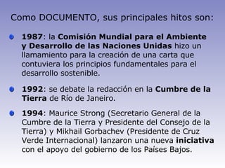 Como DOCUMENTO, sus principales hitos son: 1987 : la  Comisión Mundial para el Ambiente y Desarrollo de las Naciones Unidas  hizo un llamamiento para la creación de una carta que contuviera los principios fundamentales para el desarrollo sostenible. 1992 : se debate la redacción en la  Cumbre de la Tierra  de Río de Janeiro. 1994 : Maurice Strong (Secretario General de la Cumbre de la Tierra y Presidente del Consejo de la Tierra) y Mikhail Gorbachev (Presidente de Cruz Verde Internacional) lanzaron una nueva  iniciativa  con el apoyo del gobierno de los Países Bajos. 