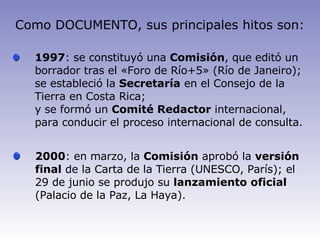1997 : se constituyó una  Comisión , que editó un borrador tras el «Foro de Río+5» (Río de Janeiro); se estableció la  Secretaría  en el Consejo de la Tierra en Costa Rica; y se formó un  Comité Redactor  internacional, para conducir el proceso internacional de consulta. 2000 : en marzo, la  Comisión  aprobó la  versión final  de la Carta de la Tierra (UNESCO, París); el 29 de junio se produjo su  lanzamiento oficial  (Palacio de la Paz, La Haya). Como DOCUMENTO, sus principales hitos son: 