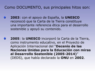 2003 : con el apoyo de España, la  UNESCO  reconoció que la Carta de la Tierra constituye una importante referencia ética para el desarrollo sostenible y apoyó su contenido. 2005 : la  UNESCO  incorporó la Carta de la Tierra, como instrumento educativo, en el Proyecto de Aplicación Internacional del “ Decenio de las Naciones Unidas para la   Educación con miras al Desarrollo Sostenible (2005-2014) ” (DEDS), que había declarado la  ONU  en  2002 .   Como DOCUMENTO, sus principales hitos son: 