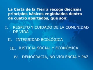 La Carta de la Tierra recoge dieciséis principios básicos englobados dentro de cuatro apartados, que son: RESPETO Y CUIDADO DE LA COMUNIDAD DE VIDA INTEGRIDAD ECOLÓGICA JUSTICIA SOCIAL Y ECONÓMICA DEMOCRACIA, NO VIOLENCIA Y PAZ I. II. III. IV. 