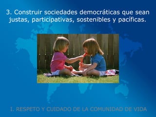 I. RESPETO Y CUIDADO DE LA COMUNIDAD DE VIDA 3. Construir sociedades democráticas que sean justas, participativas, sostenibles y pacíficas. 