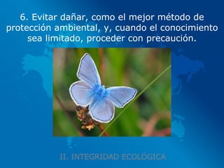 II. INTEGRIDAD ECOLÓGICA 6. Evitar dañar, como el mejor método de protección ambiental, y, cuando el conocimiento sea limitado, proceder con precaución. 