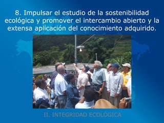 II. INTEGRIDAD ECOLÓGICA 8. Impulsar el estudio de la sostenibilidad ecológica y promover el intercambio abierto y la extensa aplicación del conocimiento adquirido. 