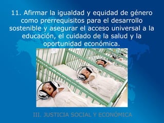 III. JUSTICIA SOCIAL Y ECONÓMICA 11. Afirmar la igualdad y equidad de género como prerrequisitos para el desarrollo sostenible y asegurar el acceso universal a la educación, el cuidado de la salud y la oportunidad económica. 