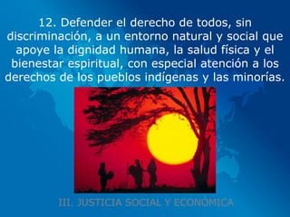 III. JUSTICIA SOCIAL Y ECONÓMICA 12. Defender el derecho de todos, sin discriminación, a un entorno natural y social que apoye la dignidad humana, la salud física y el bienestar espiritual, con especial atención a los derechos de los pueblos indígenas y las minorías. 